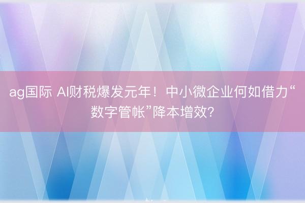 ag國際 AI財稅爆發元年！中小微企業何如借力“數字管帳”降本增效？