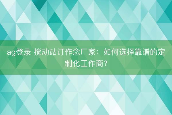 ag登錄 攪動(dòng)站訂作念廠家：如何選擇靠譜的定制化工作商？