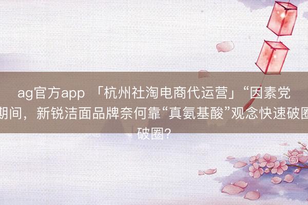 ag官方app 「杭州社淘電商代運營」“因素黨”期間，新銳潔面品牌奈何靠“真氨基酸”觀念快速破圈？