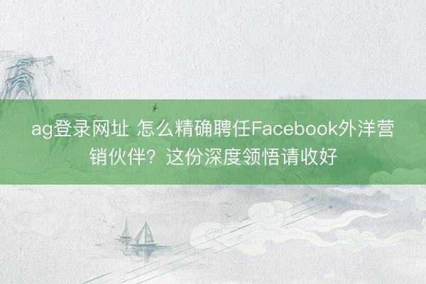 ag登錄網(wǎng)址 怎么精確聘任Facebook外洋營銷伙伴？這份深度領(lǐng)悟請收好