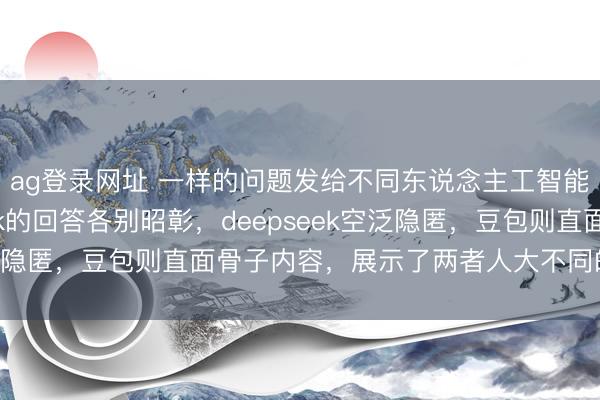ag登錄網址 一樣的問題發給不同東說念主工智能，豆包和deepseek的回答各別昭彰，deepseek空泛隱匿，豆包則直面骨子內容，展示了兩者人大不同的反應格調