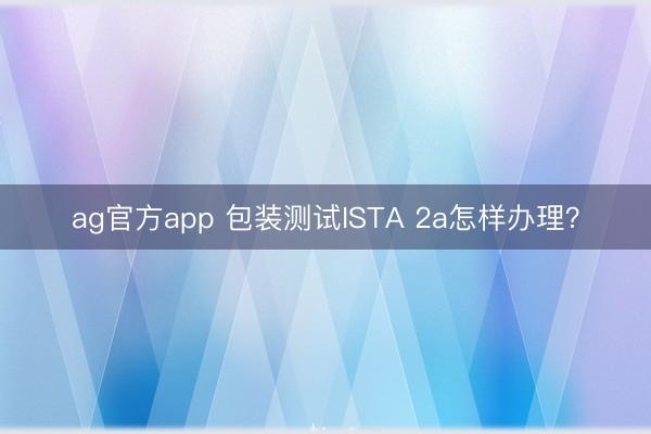 ag官方app 包裝測試ISTA 2a怎樣辦理？