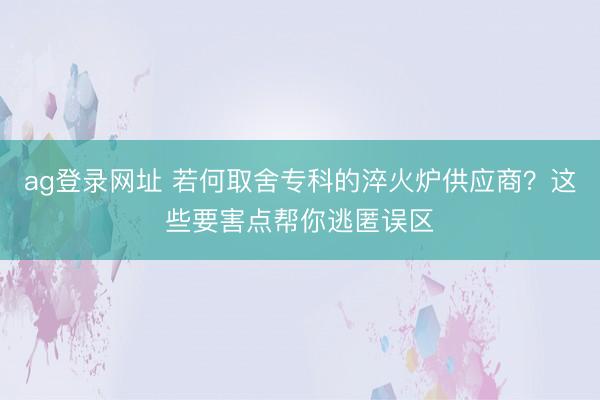 ag登錄網址 若何取舍專科的淬火爐供應商？這些要害點幫你逃匿誤區