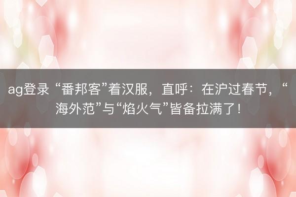 ag登錄 “番邦客”著漢服，直呼：在滬過春節，“海外范”與“焰火氣”皆備拉滿了！