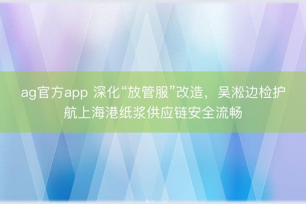 ag官方app 深化“放管服”改造，吳淞邊檢護航上海港紙漿供應鏈安全流暢