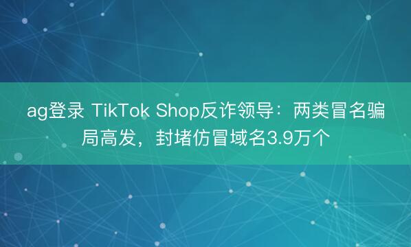 ag登錄 TikTok Shop反詐領導：兩類冒名騙局高發，封堵仿冒域名3.9萬個