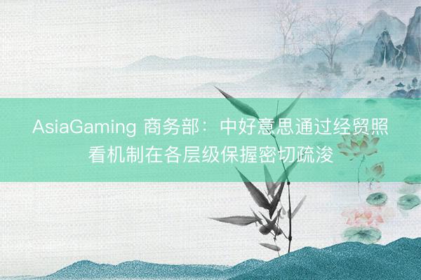 AsiaGaming 商務部：中好意思通過經貿照看機制在各層級保握密切疏浚