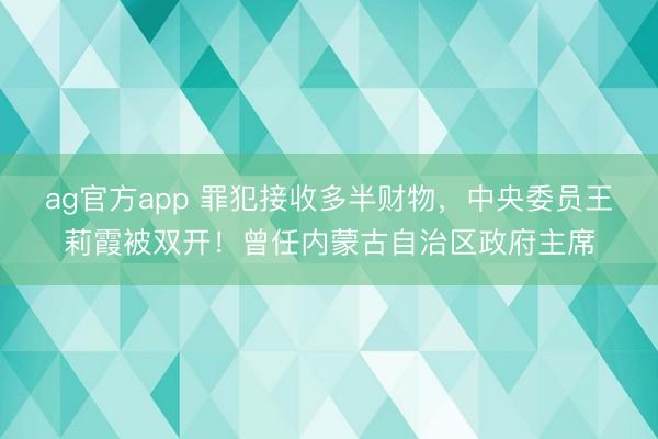 ag官方app 罪犯接收多半財物，中央委員王莉霞被雙開！曾任內蒙古自治區政府主席