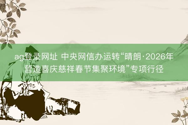 ag登錄網址 中央網信辦運轉“晴朗·2026年營造喜慶慈祥春節集聚環境”專項行徑