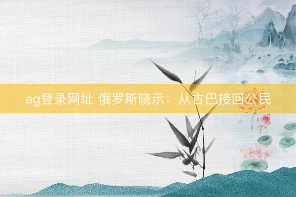 ag登錄網(wǎng)址 俄羅斯曉示：從古巴接回公民