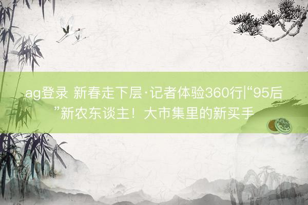 ag登錄 新春走下層·記者體驗360行|“95后”新農東談主！大市集里的新買手