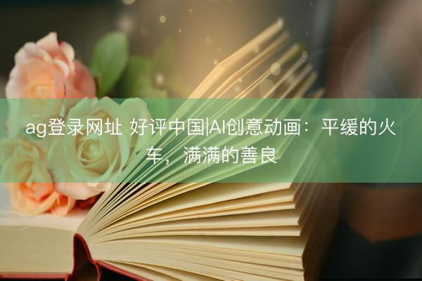 ag登錄網(wǎng)址 好評(píng)中國(guó)|AI創(chuàng)意動(dòng)畫：平緩的火車，滿滿的善良