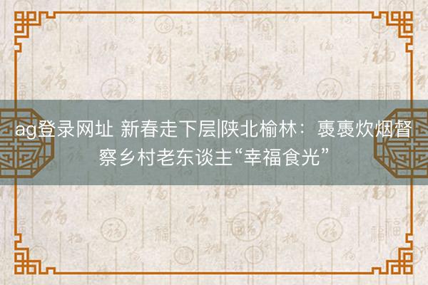 ag登錄網址 新春走下層|陜北榆林：褭褭炊煙督察鄉村老東談主“幸福食光”