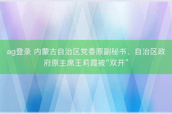 ag登錄 內蒙古自治區黨委原副秘書、自治區政府原主席王莉霞被“雙開”