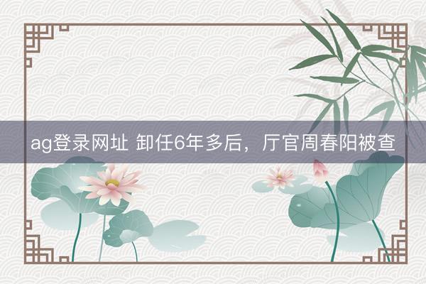 ag登錄網(wǎng)址 卸任6年多后，廳官周春陽被查