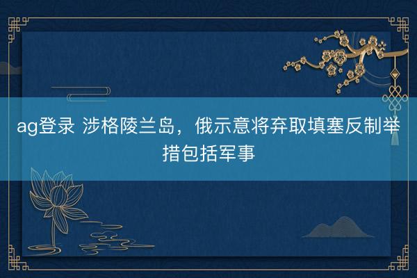 ag登錄 涉格陵蘭島，俄示意將棄取填塞反制舉措包括軍事