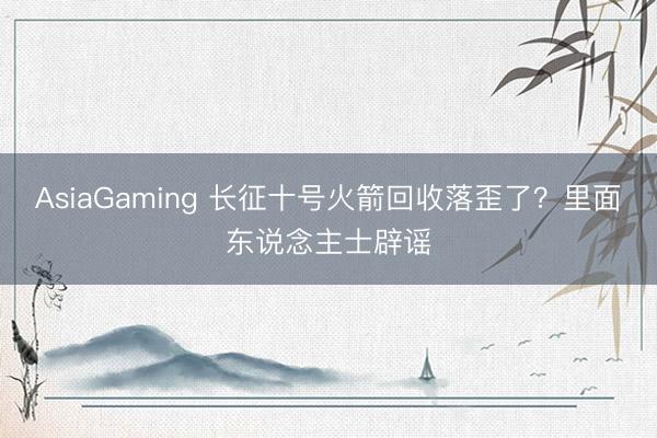 AsiaGaming 長征十號火箭回收落歪了？里面東說念主士辟謠