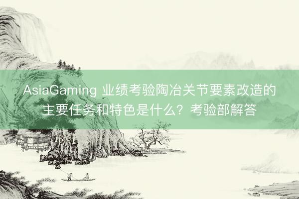 AsiaGaming 業(yè)績考驗(yàn)陶冶關(guān)節(jié)要素改造的主要任務(wù)和特色是什么？考驗(yàn)部解答