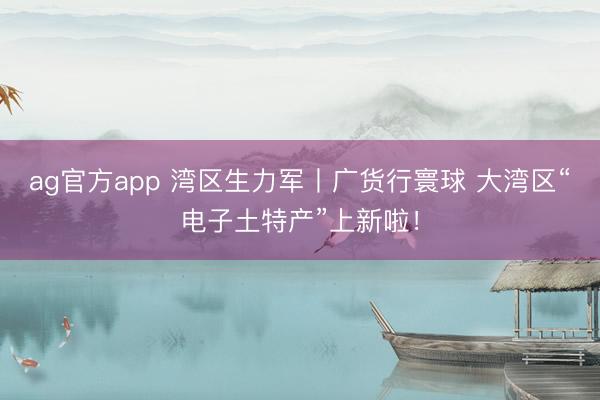 ag官方app 灣區生力軍丨廣貨行寰球 大灣區“電子土特產”上新啦！