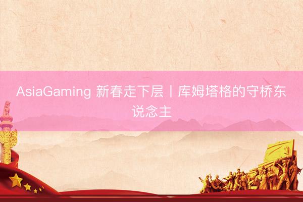 AsiaGaming 新春走下層丨庫姆塔格的守橋東說念主