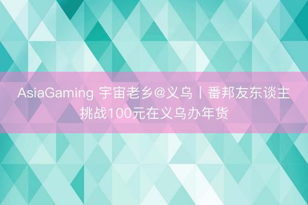 AsiaGaming 宇宙老鄉(xiāng)@義烏丨番邦友東談主挑戰(zhàn)100元在義烏辦年貨
