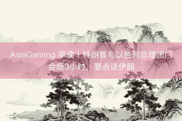 AsiaGaming 早讀｜特朗普與以色列總理閉門會晤3小時，要點(diǎn)談伊朗