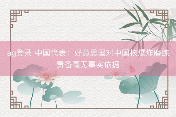 ag登錄 中國代表：好意思國對(duì)中國核爆炸磨練責(zé)備毫無事實(shí)依據(jù)