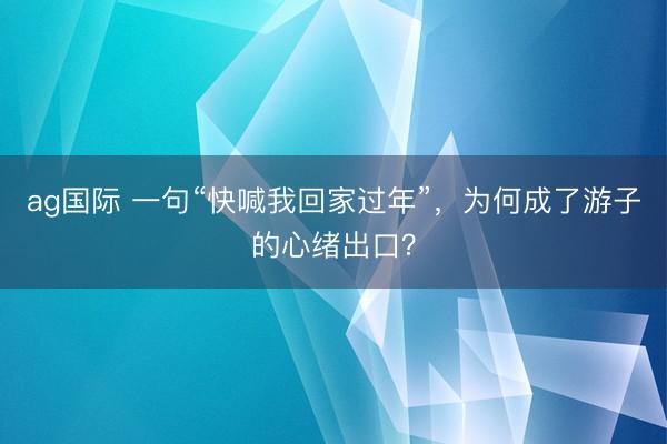 ag國際 一句“快喊我回家過年”，為何成了游子的心緒出口？