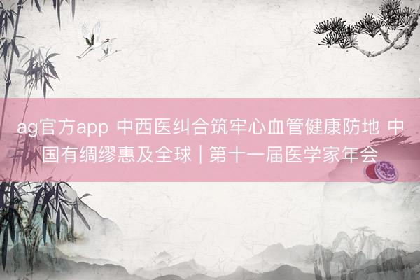 ag官方app 中西醫糾合筑牢心血管健康防地 中國有綢繆惠及全球 | 第十一屆醫學家年會