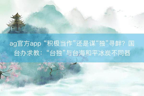 ag官方app “積極當作”還是謀“獨”尋釁？國臺辦求教：“臺獨”與臺海和平冰炭不同器