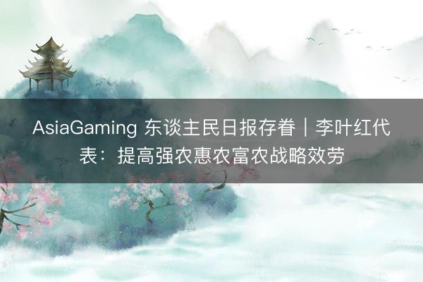 AsiaGaming 東談主民日報存眷｜李葉紅代表：提高強農惠農富農戰略效勞