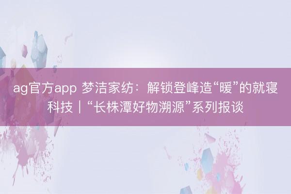 ag官方app 夢潔家紡：解鎖登峰造“暖”的就寢科技｜“長株潭好物溯源”系列報談