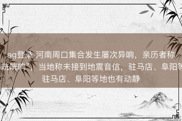 ag登錄 河南周口集合發生屢次異響，親歷者稱“窗戶被震得咣咣響”，當地稱未接到地震音信，駐馬店、阜陽等地也有動靜