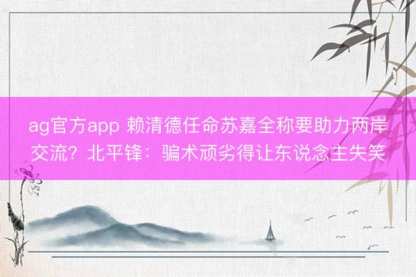ag官方app 賴清德任命蘇嘉全稱要助力兩岸交流？北平鋒：騙術頑劣得讓東說念主失笑