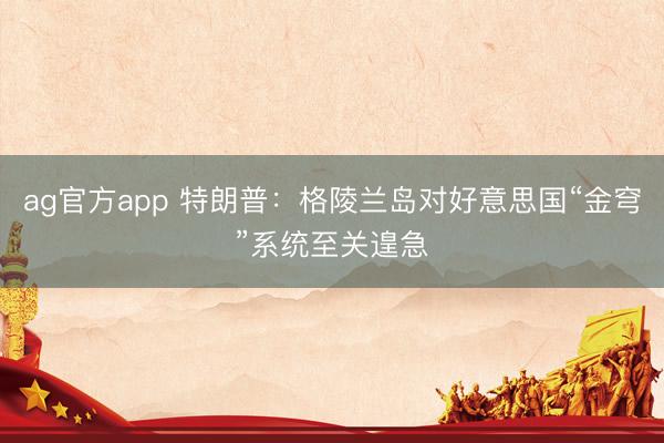 ag官方app 特朗普：格陵蘭島對(duì)好意思國(guó)“金穹”系統(tǒng)至關(guān)遑急