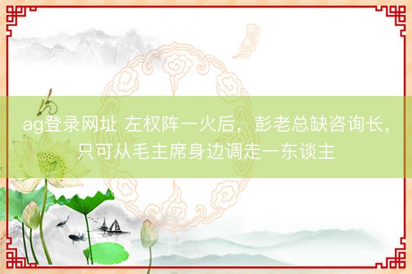 ag登錄網址 左權陣一火后，彭老總缺咨詢長，只可從毛主席身邊調走一東談主
