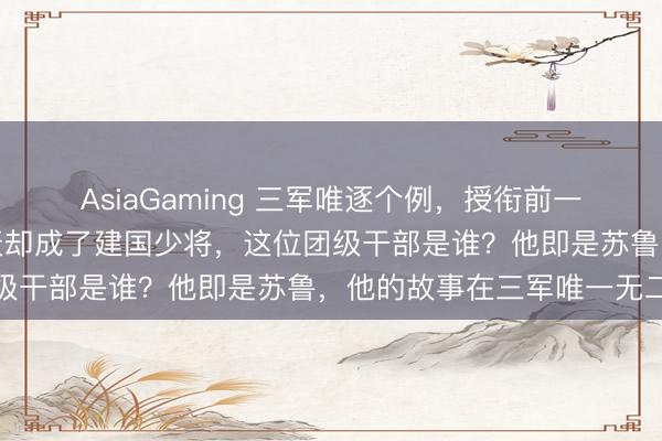 AsiaGaming 三軍唯逐個例，授銜前一天照舊團級干部，第二天卻成了建國少將，這位團級干部是誰？他即是蘇魯，他的故事在三軍唯一無二
