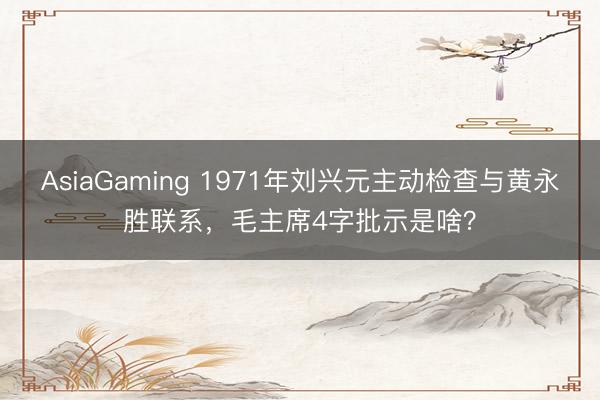AsiaGaming 1971年劉興元主動檢查與黃永勝聯系，毛主席4字批示是啥？