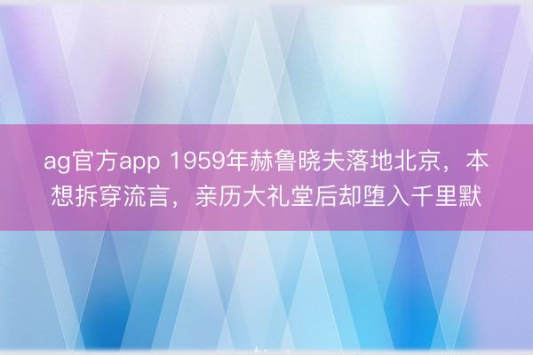 ag官方app 1959年赫魯曉夫落地北京，本想拆穿流言，親歷大禮堂后卻墮入千里默