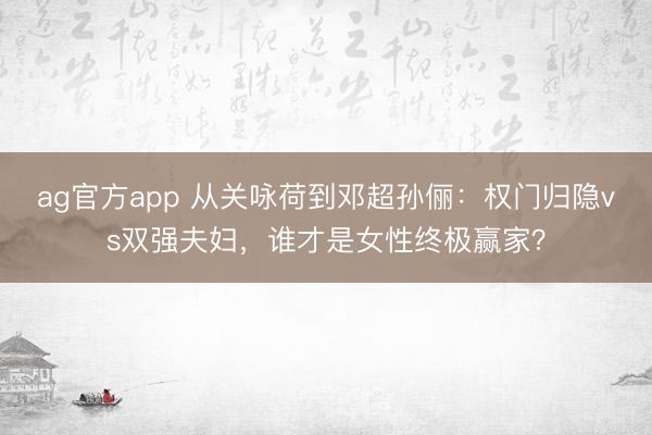 ag官方app 從關詠荷到鄧超孫儷：權門歸隱vs雙強夫婦，誰才是女性終極贏家？