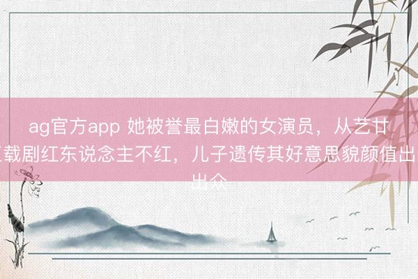 ag官方app 她被譽最白嫩的女演員，從藝廿五載劇紅東說念主不紅，兒子遺傳其好意思貌顏值出眾