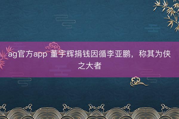ag官方app 董宇輝捐錢因循李亞鵬，稱其為俠之大者
