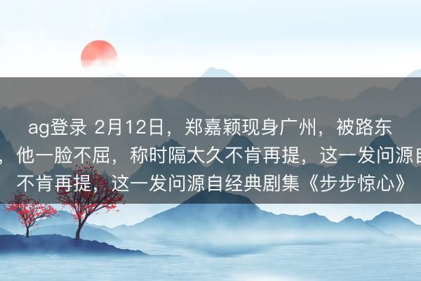 ag登錄 2月12日，鄭嘉穎現(xiàn)身廣州，被路東談主追問是否難忘若曦，他一臉不屈，稱時隔太久不肯再提，這一發(fā)問源自經典劇集《步步驚心》