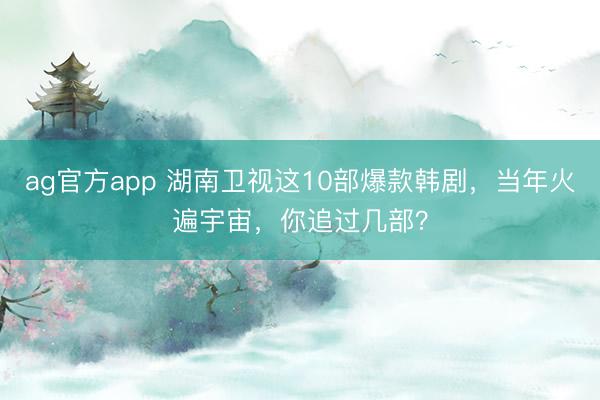 ag官方app 湖南衛視這10部爆款韓劇，當年火遍宇宙，你追過幾部？