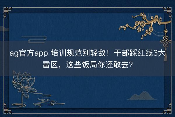 ag官方app 培訓規范別輕敵！干部踩紅線3大雷區，這些飯局你還敢去？