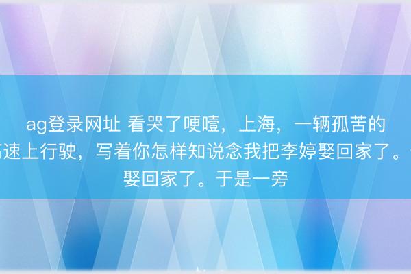 ag登錄網址 看哭了哽噎，上海，一輛孤苦的婚車在高速上行駛，寫著你怎樣知說念我把李婷娶回家了。于是一旁