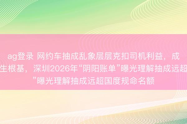ag登錄 網約車抽成亂象層層克扣司機利益，成本越界毀傷民生根基，深圳2026年“陰陽賬單”曝光理解抽成遠超國度規命名額