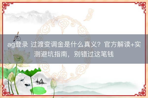 ag登錄 過(guò)渡變調(diào)金是什么真義？官方解讀+實(shí)測(cè)避坑指南，別錯(cuò)過(guò)這筆錢(qián)