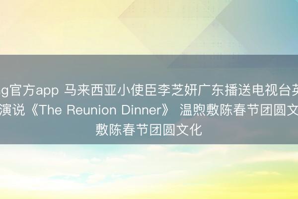 ag官方app 馬來西亞小使臣李芝妍廣東播送電視臺(tái)英文演說《The Reunion Dinner》 溫煦敷陳春節(jié)團(tuán)圓文化