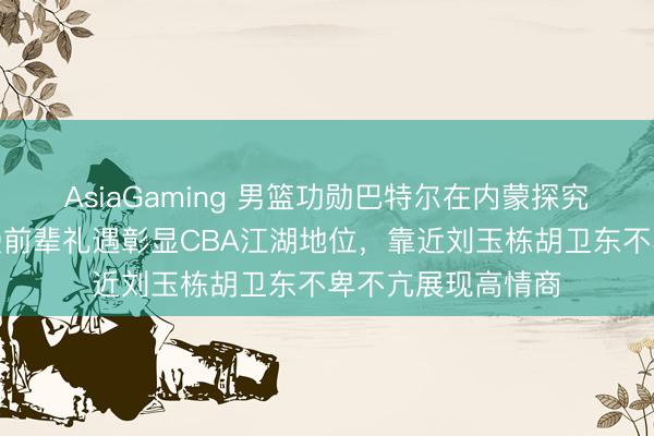 AsiaGaming 男籃功勛巴特爾在內蒙探究全羊宴，朱芳雨受前輩禮遇彰顯CBA江湖地位，靠近劉玉棟胡衛(wèi)東不卑不亢展現(xiàn)高情商